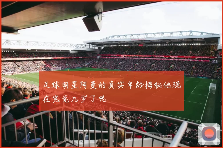 足球明星阿曼的真实年龄揭秘他现在究竟几岁了呢