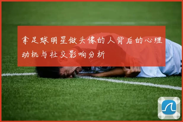 拿足球明星做头像的人背后的心理动机与社交影响分析