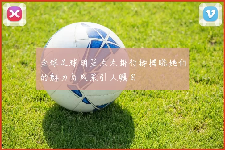 全球足球明星太太排行榜揭晓她们的魅力与风采引人瞩目