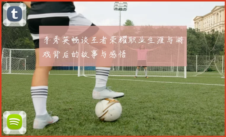 李秀英畅谈王者荣耀职业生涯与游戏背后的故事与感悟