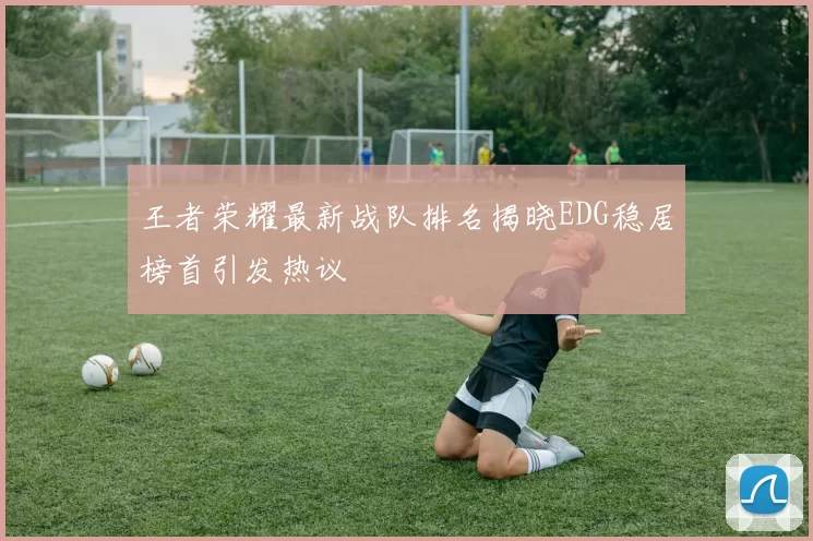 王者荣耀最新战队排名揭晓EDG稳居榜首引发热议