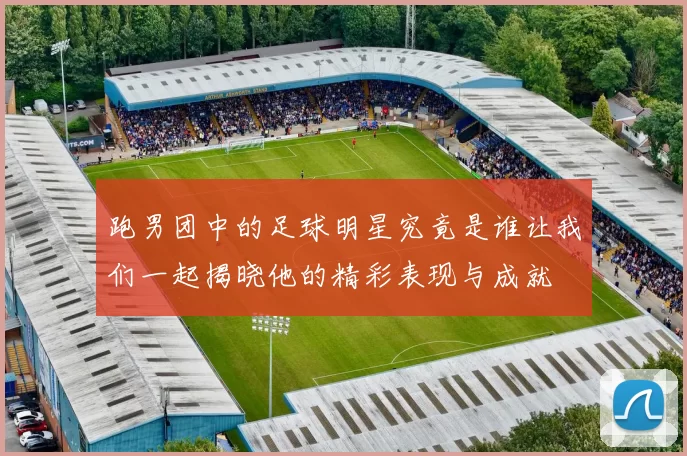 跑男团中的足球明星究竟是谁让我们一起揭晓他的精彩表现与成就