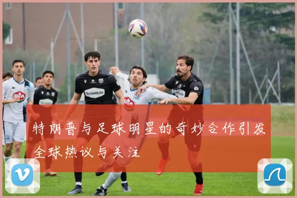 特朗普与足球明星的奇妙合作引发全球热议与关注