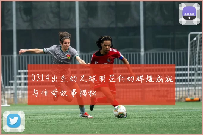 0314出生的足球明星们的辉煌成就与传奇故事揭秘