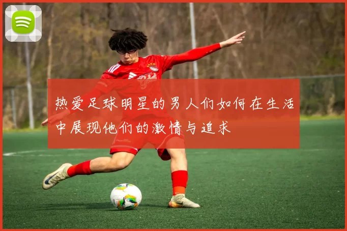 热爱足球明星的男人们如何在生活中展现他们的激情与追求