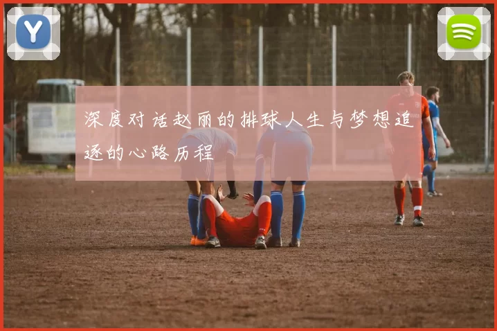 深度对话赵丽的排球人生与梦想追逐的心路历程