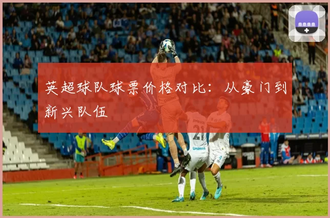 英超球队球票价格对比：从豪门到新兴队伍