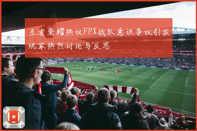 王者荣耀热议FPX战队意识争议引发玩家热烈讨论与反思