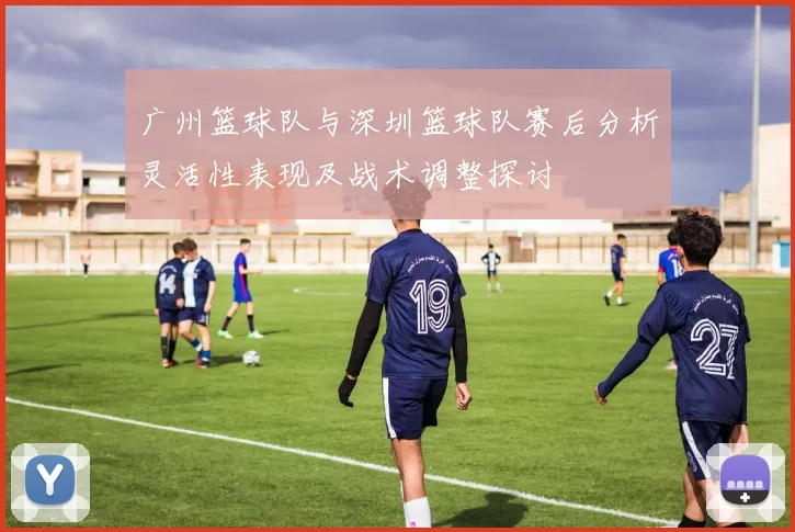 广州篮球队与深圳篮球队赛后分析灵活性表现及战术调整探讨
