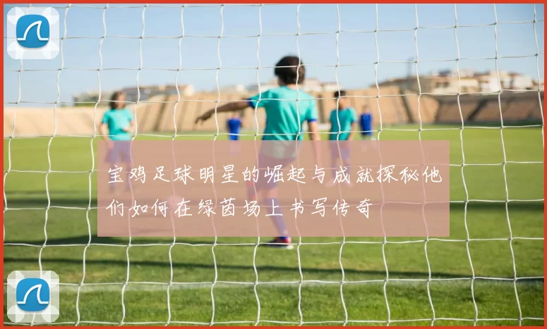 宝鸡足球明星的崛起与成就探秘他们如何在绿茵场上书写传奇