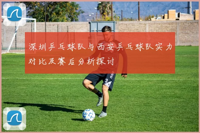 深圳乒乓球队与西安乒乓球队实力对比及赛后分析探讨