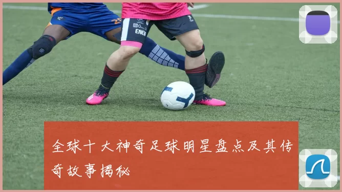 全球十大神奇足球明星盘点及其传奇故事揭秘