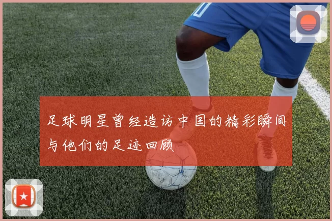 足球明星曾经造访中国的精彩瞬间与他们的足迹回顾