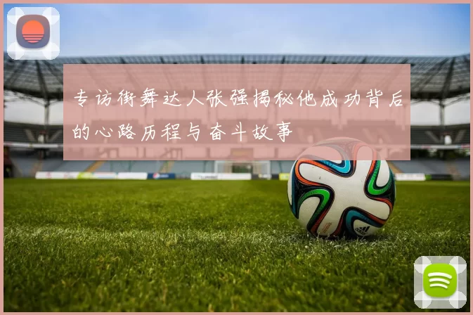 专访街舞达人张强揭秘他成功背后的心路历程与奋斗故事