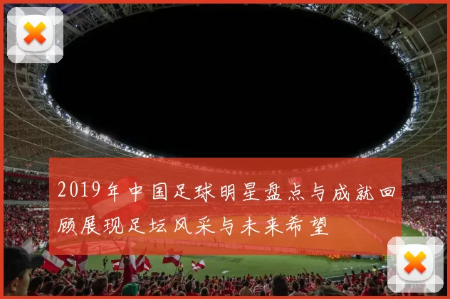 2019年中国足球明星盘点与成就回顾展现足坛风采与未来希望