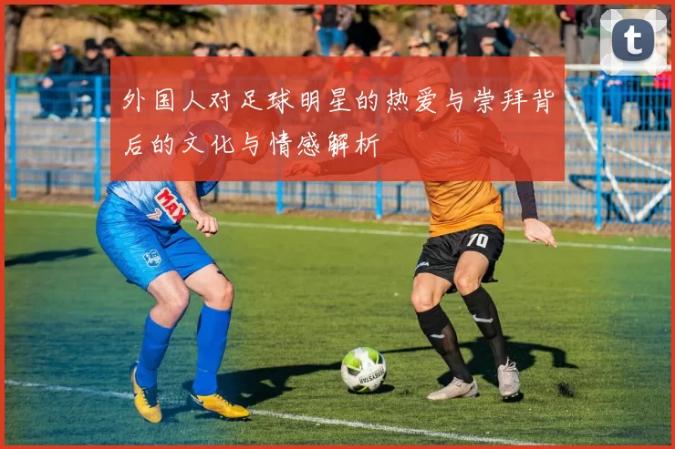 外国人对足球明星的热爱与崇拜背后的文化与情感解析