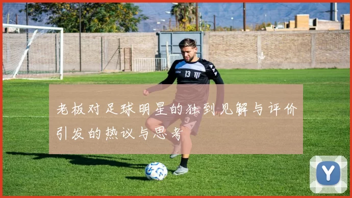 老板对足球明星的独到见解与评价引发的热议与思考