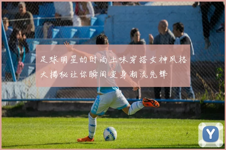 足球明星的时尚土味穿搭女神风格大揭秘让你瞬间变身潮流先锋