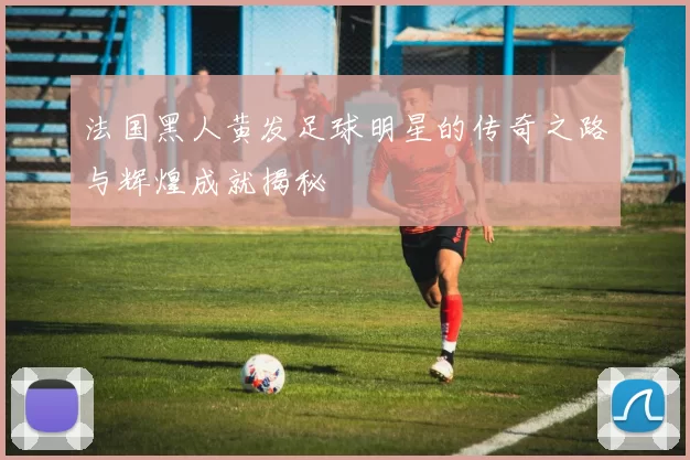 法国黑人黄发足球明星的传奇之路与辉煌成就揭秘