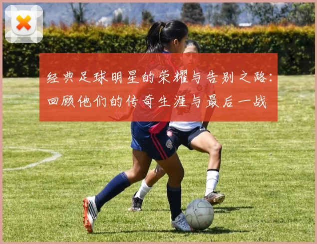 经典足球明星的荣耀与告别之路：回顾他们的传奇生涯与最后一战