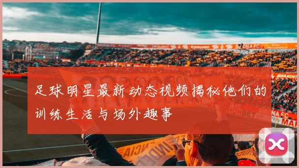 足球明星最新动态视频揭秘他们的训练生活与场外趣事