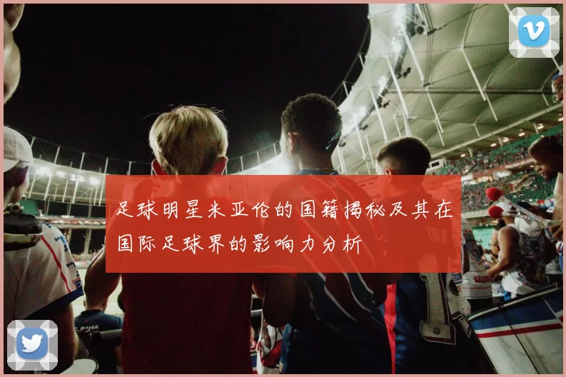足球明星米亚伦的国籍揭秘及其在国际足球界的影响力分析