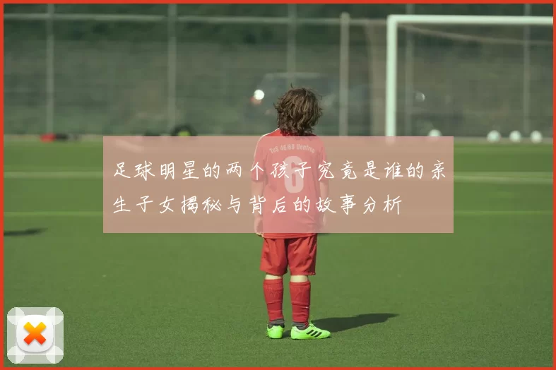 足球明星的两个孩子究竟是谁的亲生子女揭秘与背后的故事分析