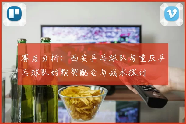 赛后分析：西安乒乓球队与重庆乒乓球队的默契配合与战术探讨