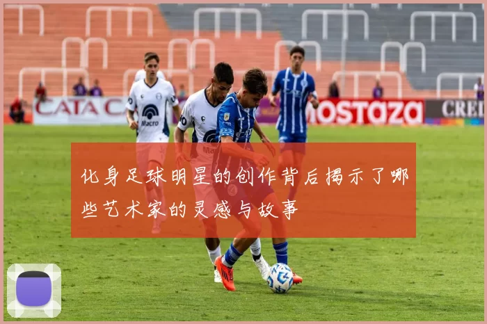 化身足球明星的创作背后揭示了哪些艺术家的灵感与故事