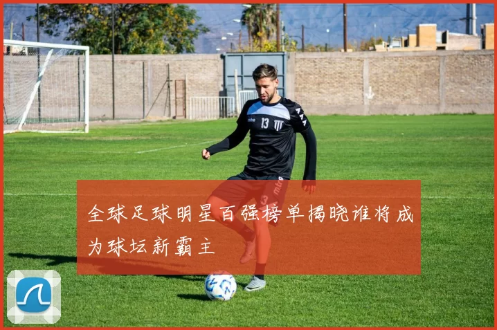 全球足球明星百强榜单揭晓谁将成为球坛新霸主