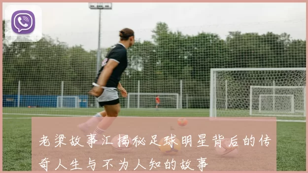 老梁故事汇揭秘足球明星背后的传奇人生与不为人知的故事